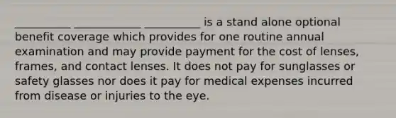 __________ ____________ __________ is a stand alone optional benefit coverage which provides for one routine annual examination and may provide payment for the cost of lenses, frames, and contact lenses. It does not pay for sunglasses or safety glasses nor does it pay for medical expenses incurred from disease or injuries to the eye.