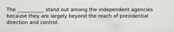 The ___________ stand out among the independent agencies because they are largely beyond the reach of presidential direction and control.