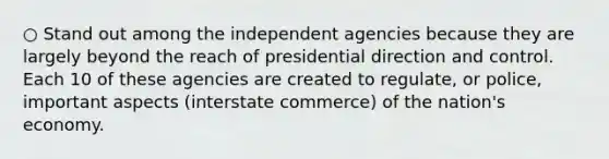 ○ Stand out among the independent agencies because they are largely beyond the reach of presidential direction and control. Each 10 of these agencies are created to regulate, or police, important aspects (interstate commerce) of the nation's economy.