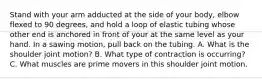 Stand with your arm adducted at the side of your body, elbow flexed to 90 degrees, and hold a loop of elastic tubing whose other end is anchored in front of your at the same level as your hand. In a sawing motion, pull back on the tubing. A. What is the shoulder joint motion? B. What type of contraction is occurring? C. What muscles are prime movers in this shoulder joint motion.