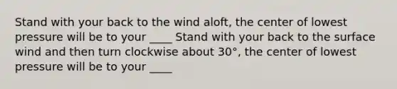 Stand with your back to the wind aloft, the center of lowest pressure will be to your ____ Stand with your back to the surface wind and then turn clockwise about 30°, the center of lowest pressure will be to your ____