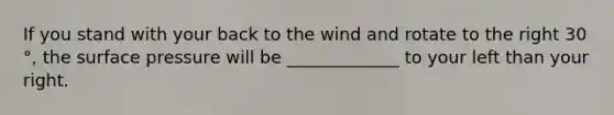 If you stand with your back to the wind and rotate to the right 30 °, the surface pressure will be _____________ to your left than your right.