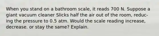 When you stand on a bathroom scale, it reads 700 N. Suppose a giant vacuum cleaner Slicks half the air out of the room, reduc- ing the pressure to 0.5 atm. Would the scale reading increase, decrease. or stay the same? Explain.