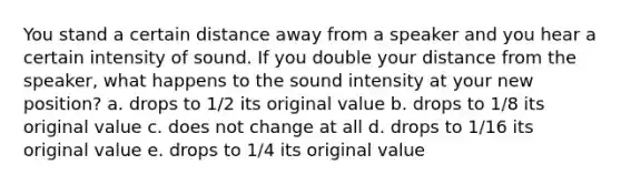 You stand a certain distance away from a speaker and you hear a certain intensity of sound. If you double your distance from the speaker, what happens to the sound intensity at your new position? a. drops to 1/2 its original value b. drops to 1/8 its original value c. does not change at all d. drops to 1/16 its original value e. drops to 1/4 its original value