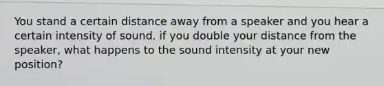 You stand a certain distance away from a speaker and you hear a certain intensity of sound. if you double your distance from the speaker, what happens to the sound intensity at your new position?