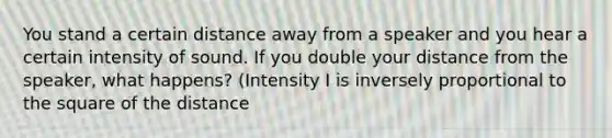 You stand a certain distance away from a speaker and you hear a certain intensity of sound. If you double your distance from the speaker, what happens? (Intensity I is inversely proportional to the square of the distance