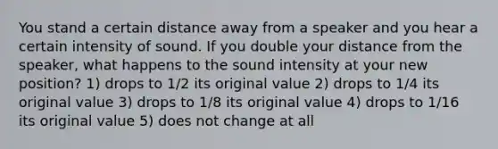 You stand a certain distance away from a speaker and you hear a certain intensity of sound. If you double your distance from the speaker, what happens to the sound intensity at your new position? 1) drops to 1/2 its original value 2) drops to 1/4 its original value 3) drops to 1/8 its original value 4) drops to 1/16 its original value 5) does not change at all