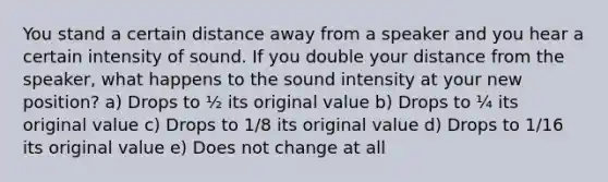 You stand a certain distance away from a speaker and you hear a certain intensity of sound. If you double your distance from the speaker, what happens to the sound intensity at your new position? a) Drops to ½ its original value b) Drops to ¼ its original value c) Drops to 1/8 its original value d) Drops to 1/16 its original value e) Does not change at all