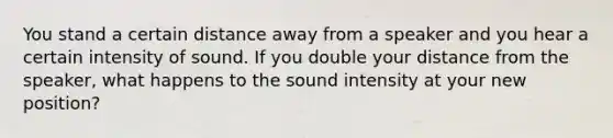 You stand a certain distance away from a speaker and you hear a certain intensity of sound. If you double your distance from the speaker, what happens to the sound intensity at your new position?