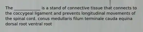 The _____________ is a stand of <a href='https://www.questionai.com/knowledge/kYDr0DHyc8-connective-tissue' class='anchor-knowledge'>connective tissue</a> that connects to the coccygeal ligament and prevents longitudinal movements of <a href='https://www.questionai.com/knowledge/kkAfzcJHuZ-the-spinal-cord' class='anchor-knowledge'>the spinal cord</a>. conus medullaris filum terminale cauda equina dorsal root ventral root