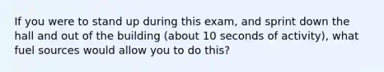 If you were to stand up during this exam, and sprint down the hall and out of the building (about 10 seconds of activity), what fuel sources would allow you to do this?