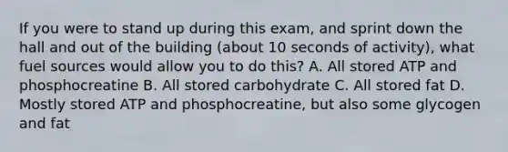 If you were to stand up during this exam, and sprint down the hall and out of the building (about 10 seconds of activity), what fuel sources would allow you to do this? A. All stored ATP and phosphocreatine B. All stored carbohydrate C. All stored fat D. Mostly stored ATP and phosphocreatine, but also some glycogen and fat