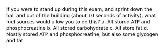 If you were to stand up during this exam, and sprint down the hall and out of the building (about 10 seconds of activity), what fuel sources would allow you to do this? a. All stored ATP and phosphocreatine b. All stored carbohydrate c. All store fat d. Mostly stored ATP and phosphocreatine, but also some glycogen and fat