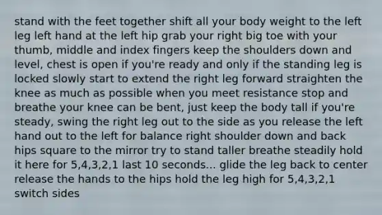 stand with the feet together shift all your body weight to the left leg left hand at the left hip grab your right big toe with your thumb, middle and index fingers keep the shoulders down and level, chest is open if you're ready and only if the standing leg is locked slowly start to extend the right leg forward straighten the knee as much as possible when you meet resistance stop and breathe your knee can be bent, just keep the body tall if you're steady, swing the right leg out to the side as you release the left hand out to the left for balance right shoulder down and back hips square to the mirror try to stand taller breathe steadily hold it here for 5,4,3,2,1 last 10 seconds... glide the leg back to center release the hands to the hips hold the leg high for 5,4,3,2,1 switch sides