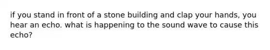 if you stand in front of a stone building and clap your hands, you hear an echo. what is happening to the sound wave to cause this echo?
