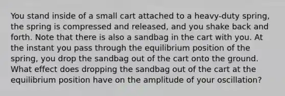 You stand inside of a small cart attached to a heavy-duty spring, the spring is compressed and released, and you shake back and forth. Note that there is also a sandbag in the cart with you. At the instant you pass through the equilibrium position of the spring, you drop the sandbag out of the cart onto the ground. What effect does dropping the sandbag out of the cart at the equilibrium position have on the amplitude of your oscillation?