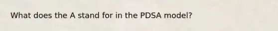 What does the A stand for in the PDSA model?