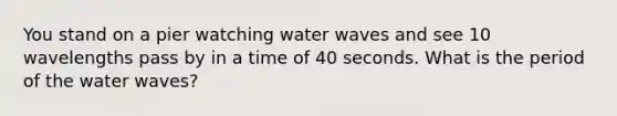 You stand on a pier watching water waves and see 10 wavelengths pass by in a time of 40 seconds. What is the period of the water waves?