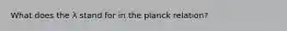 What does the λ stand for in the planck relation?