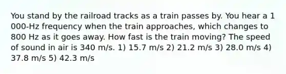 You stand by the railroad tracks as a train passes by. You hear a 1 000-Hz frequency when the train approaches, which changes to 800 Hz as it goes away. How fast is the train moving? The speed of sound in air is 340 m/s. 1) 15.7 m/s 2) 21.2 m/s 3) 28.0 m/s 4) 37.8 m/s 5) 42.3 m/s