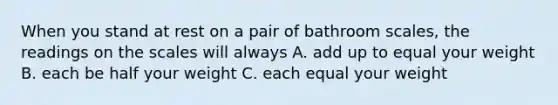 When you stand at rest on a pair of bathroom scales, the readings on the scales will always A. add up to equal your weight B. each be half your weight C. each equal your weight