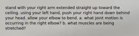 stand with your right arm extended straight up toward the ceiling. using your left hand, push your right hand down behind your head. allow your elbow to bend. a. what joint motion is occurring in the right elbow? b. what muscles are being stretched?