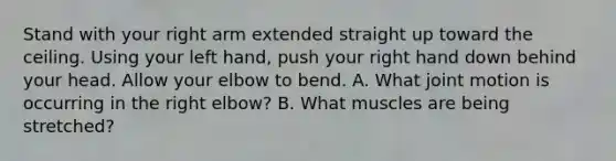 Stand with your right arm extended straight up toward the ceiling. Using your left hand, push your right hand down behind your head. Allow your elbow to bend. A. What joint motion is occurring in the right elbow? B. What muscles are being stretched?