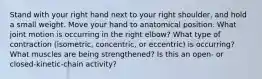 Stand with your right hand next to your right shoulder, and hold a small weight. Move your hand to anatomical position. What joint motion is occurring in the right elbow? What type of contraction (isometric, concentric, or eccentric) is occurring? What muscles are being strengthened? Is this an open- or closed-kinetic-chain activity?