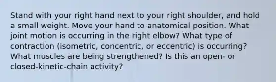 Stand with your right hand next to your right shoulder, and hold a small weight. Move your hand to anatomical position. What joint motion is occurring in the right elbow? What type of contraction (isometric, concentric, or eccentric) is occurring? What muscles are being strengthened? Is this an open- or closed-kinetic-chain activity?