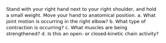 Stand with your right hand next to your right shoulder, and hold a small weight. Move your hand to anatomical position. a. What joint motion is occurring in the right elbow? b. What type of contraction is occurring? c. What muscles are being strengthened? d. Is this an open- or closed-kinetic chain activity?