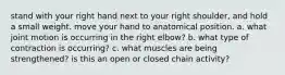 stand with your right hand next to your right shoulder, and hold a small weight. move your hand to anatomical position. a. what joint motion is occurring in the right elbow? b. what type of contraction is occurring? c. what muscles are being strengthened? is this an open or closed chain activity?