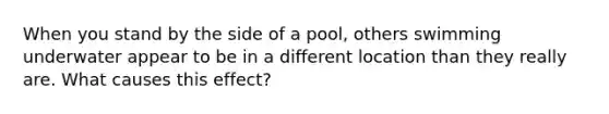 When you stand by the side of a pool, others swimming underwater appear to be in a different location than they really are. What causes this effect?