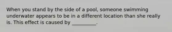 When you stand by the side of a pool, someone swimming underwater appears to be in a different location than she really is. This effect is caused by __________.