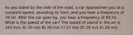 As you stand by the side of the road, a car approaches you at a constant speed, sounding its horn, and you hear a frequency of 76 Hz. After the car goes by, you hear a frequency of 65 Hz. What is the speed of the car? The speed of sound in the air is 343 m/s. A) 30 m/s B) 28 m/s C) 27 m/s D) 29 m/s E) 26 m/s