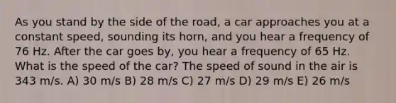 As you stand by the side of the road, a car approaches you at a constant speed, sounding its horn, and you hear a frequency of 76 Hz. After the car goes by, you hear a frequency of 65 Hz. What is the speed of the car? The speed of sound in the air is 343 m/s. A) 30 m/s B) 28 m/s C) 27 m/s D) 29 m/s E) 26 m/s