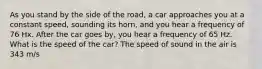 As you stand by the side of the road, a car approaches you at a constant speed, sounding its horn, and you hear a frequency of 76 Hx. After the car goes by, you hear a frequency of 65 Hz. What is the speed of the car? The speed of sound in the air is 343 m/s