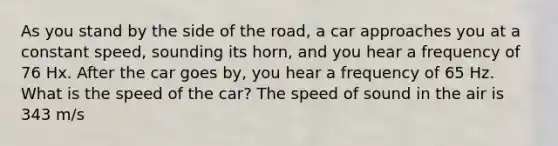 As you stand by the side of the road, a car approaches you at a constant speed, sounding its horn, and you hear a frequency of 76 Hx. After the car goes by, you hear a frequency of 65 Hz. What is the speed of the car? The speed of sound in the air is 343 m/s