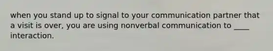 when you stand up to signal to your communication partner that a visit is over, you are using nonverbal communication to ____ interaction.