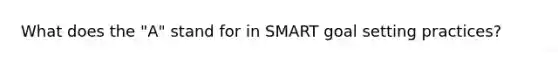 What does the "A" stand for in SMART goal setting practices?