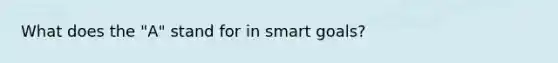 What does the "A" stand for in smart goals?