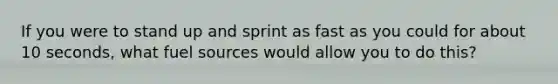 If you were to stand up and sprint as fast as you could for about 10 seconds, what fuel sources would allow you to do this?