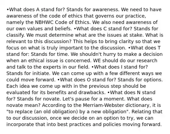 •What does A stand for? Stands for awareness. We need to have awareness of the code of ethics that governs our practice, namely the NBHWC Code of Ethics. We also need awareness of our own values and beliefs. •What does C stand for? Stands for classify. We must determine what are the issues at stake. What is relevant to this discussion? This helps to bring clarity so that we focus on what is truly important to the discussion. •What does T stand for: Stands for time. We shouldn't hurry to make a decision when an ethical issue is concerned. WE should do our research and talk to the experts in our field. •What does I stand for? Stands for initiate. We can come up with a few different ways we could move forward. •What does O stand for? Stands for options. Each idea we come up with in the previous step should be evaluated for its benefits and drawbacks. •What does N stand for? Stands for novate. Let's pause for a moment. What does novate mean? According to the Merriam-Webster dictionary, it is "to replace (an old obligation) by a new obligation". Relating that to our discussion, once we decide on an option to try, we can incorporate that into best practices and policies moving forward.