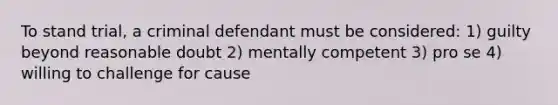 To stand trial, a criminal defendant must be considered: 1) guilty beyond reasonable doubt 2) mentally competent 3) pro se 4) willing to challenge for cause