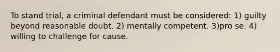 To stand trial, a criminal defendant must be considered: 1) guilty beyond reasonable doubt. 2) mentally competent. 3)pro se. 4) willing to challenge for cause.