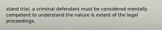 stand trial, a criminal defendant must be considered mentally competent to understand the nature & extent of the legal proceedings.