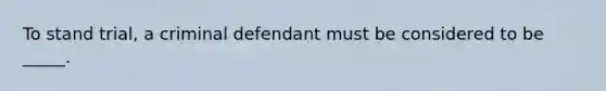 To stand trial, a criminal defendant must be considered to be _____.