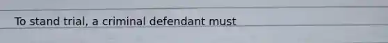 To stand trial, a criminal defendant must