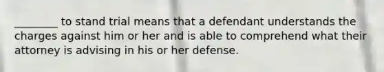 ________ to stand trial means that a defendant understands the charges against him or her and is able to comprehend what their attorney is advising in his or her defense.