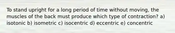 To stand upright for a long period of time without moving, the muscles of the back must produce which type of contraction? a) isotonic b) isometric c) isocentric d) eccentric e) ​concentric
