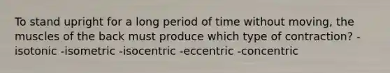 To stand upright for a long period of time without moving, the muscles of the back must produce which type of contraction? -isotonic -isometric -isocentric -eccentric -​concentric